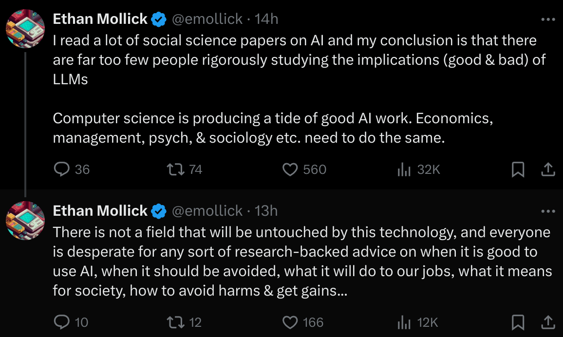 Ethan Mollick tweets saying There's not a field that will be untouched by this technology, and everyone is desperate for any sort of research-backed advice on whether it is good to use AI, when it should be avoided, what it will do to our jobs, what it means for society, and how to avoid the harms and get the gains. I read a lot of social science papers on AI, and my conclusion is that there are far too few people rigorously studying the implications, good and bad, of LLMs. Computer science is producing a tide of good AI work. Economics, management, psychology, and psychosociology, etc., need to do the same.